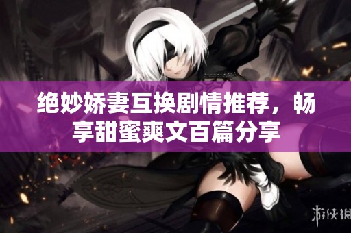 绝妙娇妻互换剧情推荐，畅享甜蜜爽文百篇分享
