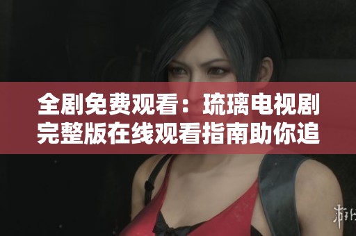 全剧免费观看：琉璃电视剧完整版在线观看指南助你追剧不停歇