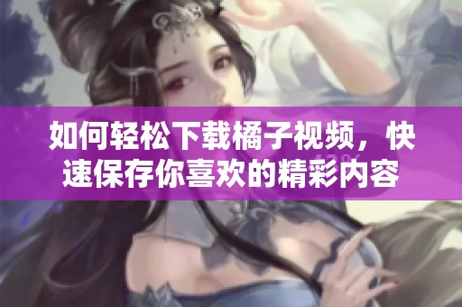 如何轻松下载橘子视频，快速保存你喜欢的精彩内容