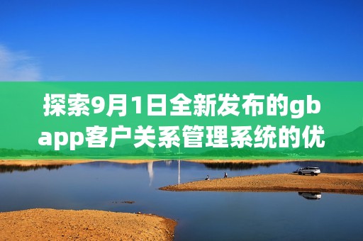 探索9月1日全新发布的gbapp客户关系管理系统的优势与应用