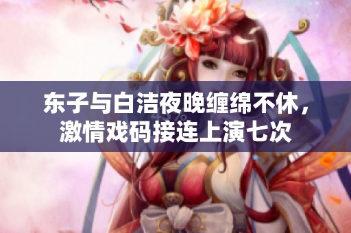 东子与白洁夜晚缠绵不休，激情戏码接连上演七次