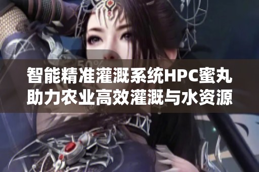 智能精准灌溉系统HPC蜜丸助力农业高效灌溉与水资源管理