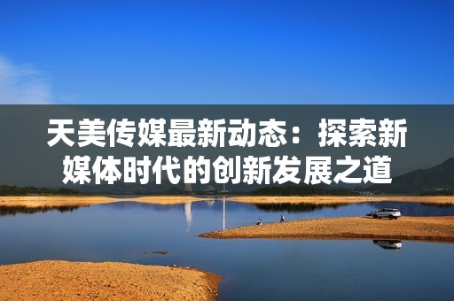 天美传媒最新动态：探索新媒体时代的创新发展之道