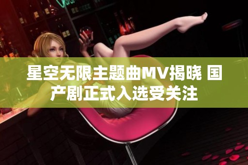 星空无限主题曲MV揭晓 国产剧正式入选受关注