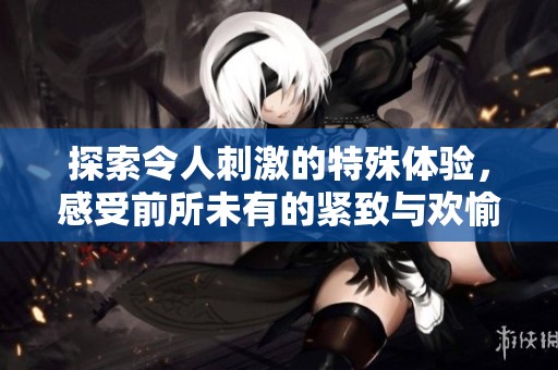 探索令人刺激的特殊体验，感受前所未有的紧致与欢愉
