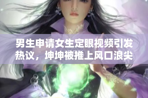 男生申请女生定眼视频引发热议，坤坤被推上风口浪尖
