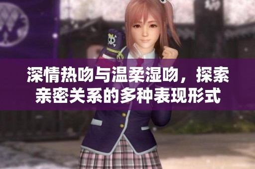 深情热吻与温柔湿吻，探索亲密关系的多种表现形式