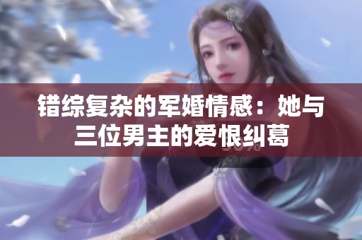 错综复杂的军婚情感：她与三位男主的爱恨纠葛