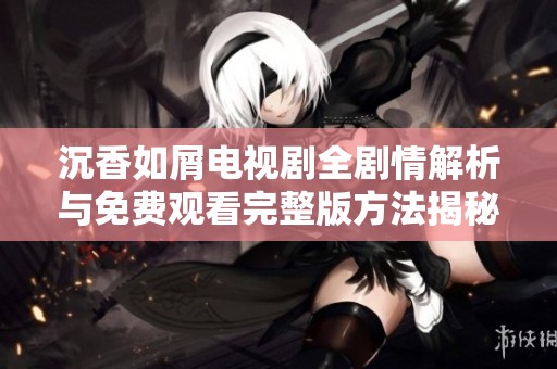 沉香如屑电视剧全剧情解析与免费观看完整版方法揭秘