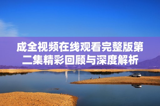 成全视频在线观看完整版第二集精彩回顾与深度解析