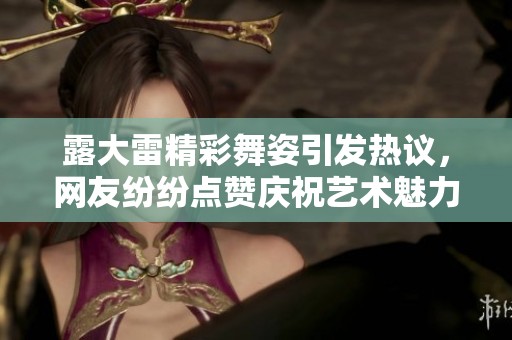 露大雷精彩舞姿引发热议，网友纷纷点赞庆祝艺术魅力