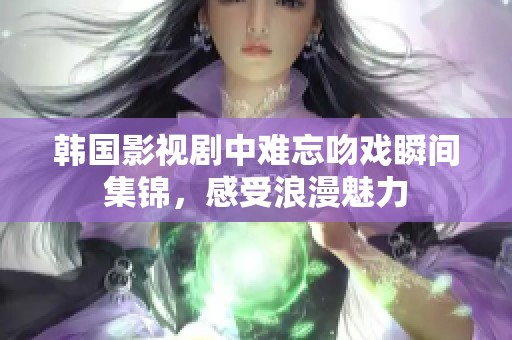 韩国影视剧中难忘吻戏瞬间集锦，感受浪漫魅力