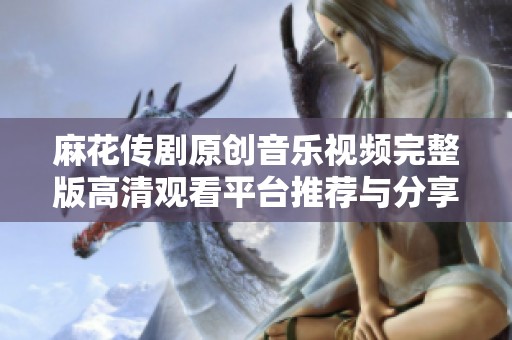 麻花传剧原创音乐视频完整版高清观看平台推荐与分享