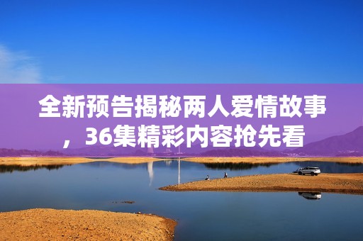 全新预告揭秘两人爱情故事，36集精彩内容抢先看