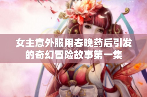 女主意外服用春晚药后引发的奇幻冒险故事第一集