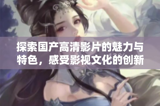 探索国产高清影片的魅力与特色，感受影视文化的创新风潮