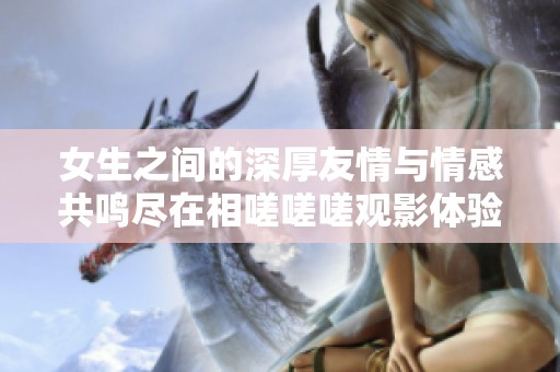 女生之间的深厚友情与情感共鸣尽在相嗟嗟嗟观影体验中