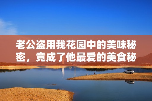 老公盗用我花园中的美味秘密，竟成了他最爱的美食秘诀