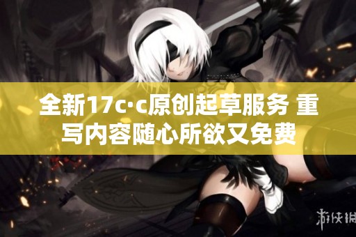 全新17c·c原创起草服务 重写内容随心所欲又免费