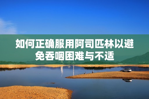 如何正确服用阿司匹林以避免吞咽困难与不适