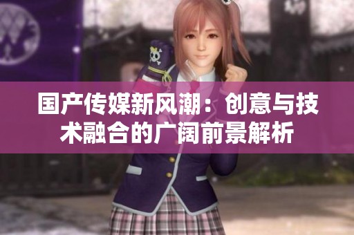 国产传媒新风潮：创意与技术融合的广阔前景解析