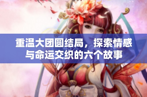重温大团圆结局，探索情感与命运交织的六个故事