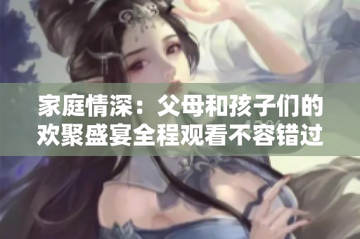 家庭情深：父母和孩子们的欢聚盛宴全程观看不容错过