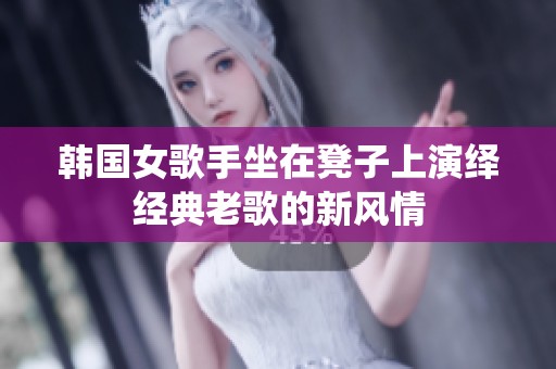 韩国女歌手坐在凳子上演绎经典老歌的新风情