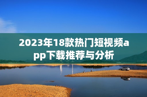 2023年18款热门短视频app下载推荐与分析