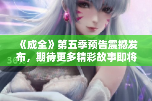 《成全》第五季预告震撼发布，期待更多精彩故事即将来袭