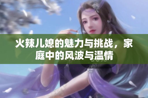 火辣儿媳的魅力与挑战，家庭中的风波与温情