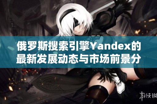俄罗斯搜索引擎Yandex的最新发展动态与市场前景分析
