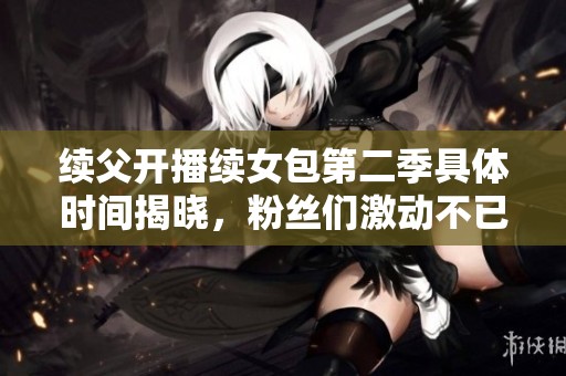 续父开播续女包第二季具体时间揭晓，粉丝们激动不已