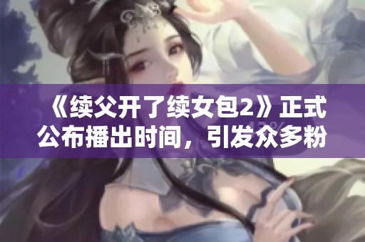 《续父开了续女包2》正式公布播出时间，引发众多粉丝期待