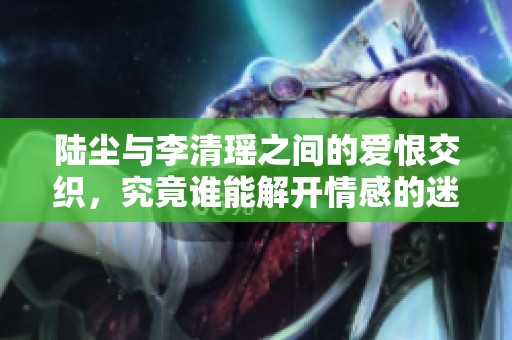 陆尘与李清瑶之间的爱恨交织，究竟谁能解开情感的迷雾