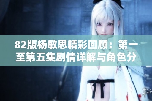 82版杨敏思精彩回顾：第一至第五集剧情详解与角色分析