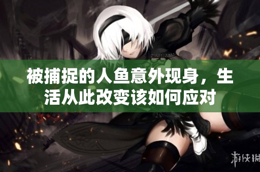 被捕捉的人鱼意外现身，生活从此改变该如何应对