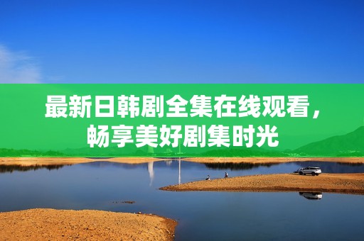 最新日韩剧全集在线观看，畅享美好剧集时光