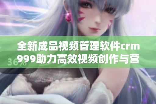 全新成品视频管理软件crm999助力高效视频创作与营销
