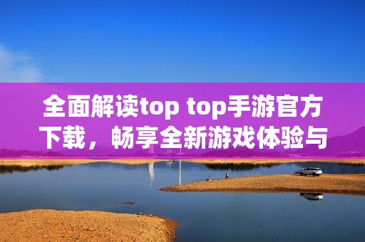 全面解读top top手游官方下载，畅享全新游戏体验与福利