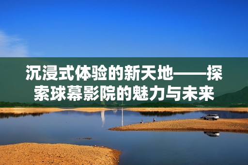 沉浸式体验的新天地——探索球幕影院的魅力与未来