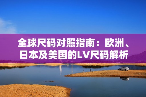 全球尺码对照指南：欧洲、日本及美国的LV尺码解析