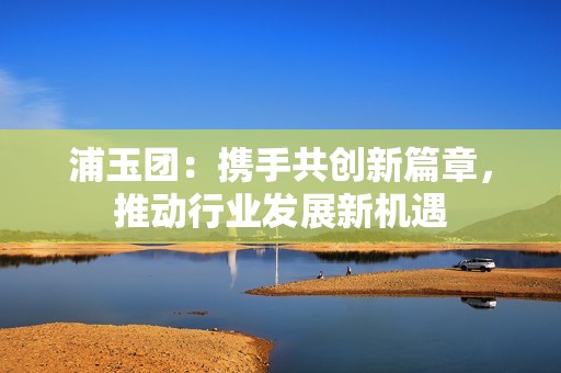 浦玉团：携手共创新篇章，推动行业发展新机遇