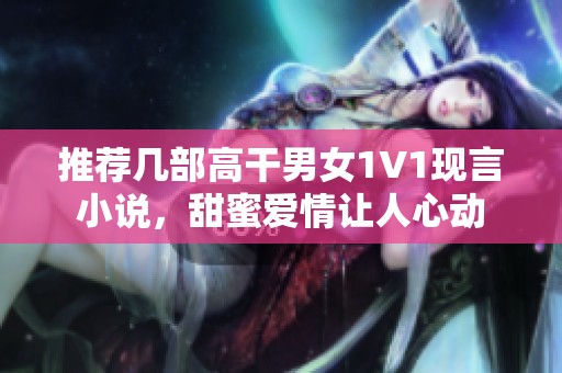 推荐几部高干男女1V1现言小说，甜蜜爱情让人心动