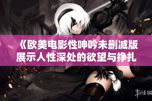 《欧美电影性呻吟未删减版展示人性深处的欲望与挣扎》