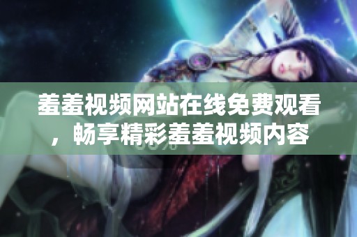 羞羞视频网站在线免费观看，畅享精彩羞羞视频内容