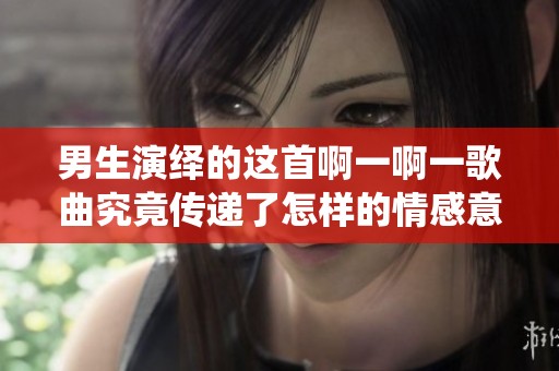 男生演绎的这首啊一啊一歌曲究竟传递了怎样的情感意义