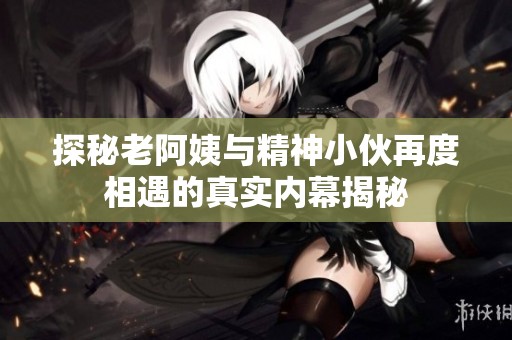 探秘老阿姨与精神小伙再度相遇的真实内幕揭秘