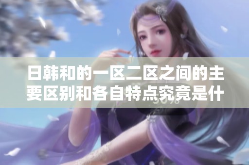 日韩和的一区二区之间的主要区别和各自特点究竟是什么