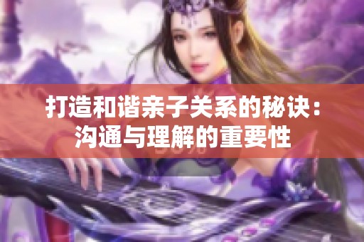 打造和谐亲子关系的秘诀：沟通与理解的重要性